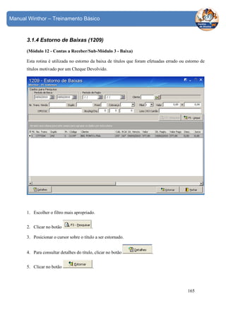 Manual Winthor – Treinamento Básico

3.1.4 Estorno de Baixas (1209)
(Módulo 12 - Contas a Receber/Sub-Módulo 3 - Baixa)
Esta rotina é utilizada no estorno da baixa de títulos que foram efetuadas errado ou estorno de
títulos motivado por um Cheque Devolvido.

1. Escolher o filtro mais apropriado.
2. Clicar no botão

.

3. Posicionar o cursor sobre o título a ser estornado.
4. Para consultar detalhes do título, clicar no botão
5. Clicar no botão

.

.

165

 