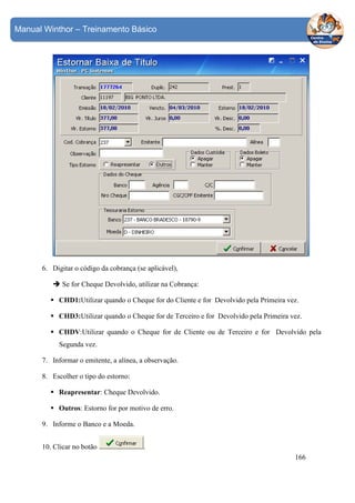 Manual Winthor – Treinamento Básico

6. Digitar o código da cobrança (se aplicável),
Se for Cheque Devolvido, utilizar na Cobrança:
CHD1:Utilizar quando o Cheque for do Cliente e for Devolvido pela Primeira vez.
CHD3:Utilizar quando o Cheque for de Terceiro e for Devolvido pela Primeira vez.
CHDV:Utilizar quando o Cheque for de Cliente ou de Terceiro e for Devolvido pela
Segunda vez.
7. Informar o emitente, a alínea, a observação.
8. Escolher o tipo do estorno:
Reapresentar: Cheque Devolvido.
Outros: Estorno for por motivo de erro.
9. Informe o Banco e a Moeda.
10. Clicar no botão

.
166

 