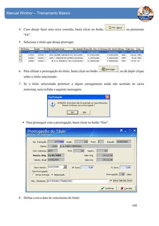 Manual Winthor – Treinamento Básico

4. Caso deseje fazer uma nova consulta, basta clicar no botão,

ou pressionar

“F4”.
5. Selecione o título que deseja prorrogar:

6. Para efetuar a prorrogação do título, basta clicar no botão

, ou dê duplo clique

sobre o título selecionado.
7. Se o título selecionado pertencer a algum carregamento ainda não acertado no caixa
motorista, será exibida a seguinte mensagem:

Para prosseguir com a prorrogação, basta clicar no botão “Sim”.

8. Defina a nova data de vencimento do título:
168

 