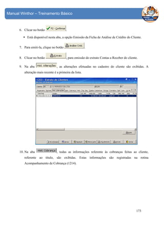 Manual Winthor – Treinamento Básico

6. Clicar no botão

.

Está disponível nesta aba, a opção Emissão da Ficha de Análise de Crédito do Cliente.
7. Para emiti-la, clique no botão
8. Clicar no botão
9. Na aba

.
, para emissão do extrato Contas a Receber do cliente.

, as alterações efetuadas no cadastro do cliente são exibidas. A

alteração mais recente é a primeira da lista.

10. Na aba

, todas as informações referente às cobranças feitas ao cliente,

referente ao título, são exibidas. Estas informações são registradas na rotina
Acompanhamento de Cobrança (1214).

173

 