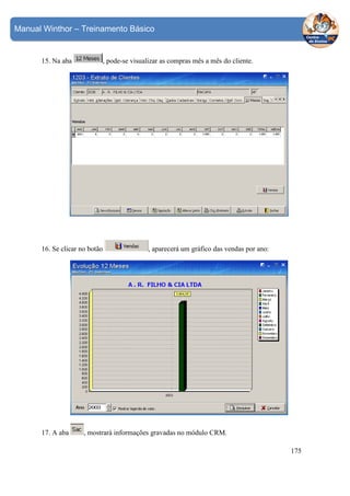 Manual Winthor – Treinamento Básico

15. Na aba

, pode-se visualizar as compras mês a mês do cliente.

16. Se clicar no botão

17. A aba

, aparecerá um gráfico das vendas por ano:

, mostrará informações gravadas no módulo CRM.
175

 