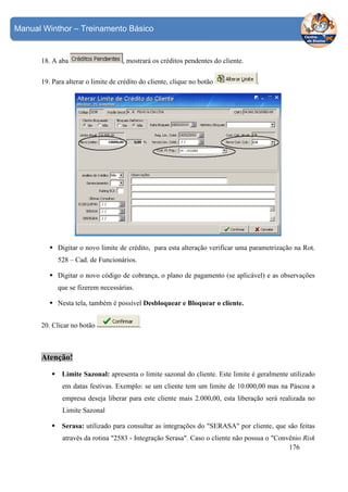 Manual Winthor – Treinamento Básico

18. A aba

, mostrará os créditos pendentes do cliente.

19. Para alterar o limite de crédito do cliente, clique no botão

.

Digitar o novo limite de crédito, para esta alteração verificar uma parametrização na Rot.
528 – Cad. de Funcionários.
Digitar o novo código de cobrança, o plano de pagamento (se aplicável) e as observações
que se fizerem necessárias.
Nesta tela, também é possível Desbloquear e Bloquear o cliente.
20. Clicar no botão

.

Atenção!
Limite Sazonal: apresenta o limite sazonal do cliente. Este limite é geralmente utilizado
em datas festivas. Exemplo: se um cliente tem um limite de 10.000,00 mas na Páscoa a
empresa deseja liberar para este cliente mais 2.000,00, esta liberação será realizada no
Limite Sazonal
Serasa: utilizado para consultar as integrações do "SERASA" por cliente, que são feitas
através da rotina "2583 - Integração Serasa". Caso o cliente não possua o "Convênio Risk
176

 