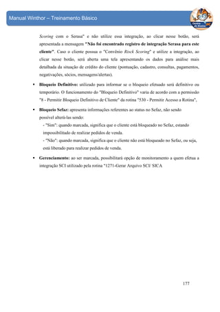 Manual Winthor – Treinamento Básico

Scoring com o Serasa" e não utilize essa integração, ao clicar nesse botão, será
apresentada a mensagem "Não foi encontrado registro de integração Serasa para este
cliente". Caso o cliente possua o "Convênio Risck Scoring" e utilize a integração, ao
clicar nesse botão, será aberta uma tela apresentando os dados para análise mais
detalhada da situação de crédito do cliente (pontuação, cadastro, consultas, pagamentos,
negativações, sócios, mensagens/alertas).
Bloqueio Definitivo: utilizado para informar se o bloqueio efetuado será definitivo ou
temporário. O funcionamento do "Bloqueio Definitivo" varia de acordo com a permissão
"8 - Permitir Bloqueio Definitivo de Cliente" da rotina "530 - Permitir Acesso a Rotina",
Bloqueio Sefaz: apresenta informações referentes ao status no Sefaz, não sendo
possível alterá-las sendo:
- "Sim": quando marcada, significa que o cliente está bloqueado no Sefaz, estando
impossibilitado de realizar pedidos de venda.
- "Não": quando marcada, significa que o cliente não está bloqueado no Sefaz, ou seja,
está liberado para realizar pedidos de venda.
Gerenciamento: ao ser marcada, possibilitará opção de monitoramento a quem efetua a
integração SCI utilizado pela rotina "1271-Gerar Arquivo SCI/ SICA

177

 