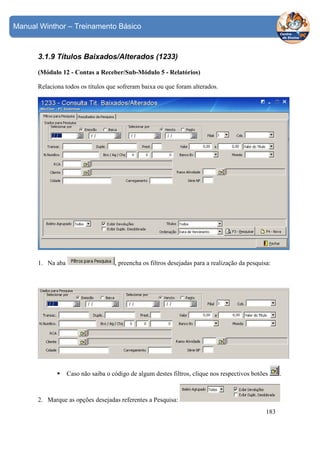 Manual Winthor – Treinamento Básico

3.1.9 Títulos Baixados/Alterados (1233)
(Módulo 12 - Contas a Receber/Sub-Módulo 5 - Relatórios)
Relaciona todos os títulos que sofreram baixa ou que foram alterados.

1. Na aba

, preencha os filtros desejadas para a realização da pesquisa:

Caso não saiba o código de algum destes filtros, clique nos respectivos botões

2. Marque as opções desejadas referentes a Pesquisa:
183

.

 