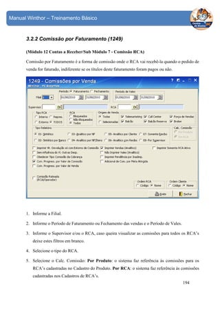 Manual Winthor – Treinamento Básico

3.2.2 Comissão por Faturamento (1249)
(Módulo 12 Contas a Receber/Sub Módulo 7 - Comissão RCA)
Comissão por Faturamento é a forma de comissão onde o RCA vai recebê-la quando o pedido de
venda for faturado, indiferente se os títulos deste faturamento foram pagos ou não.

1. Informe a Filial.
2. Informe o Período de Faturamento ou Fechamento das vendas e o Período de Vales.
3. Informe o Supervisor e/ou o RCA, caso queira visualizar as comissões para todos os RCA’s
deixe estes filtros em branco.
4. Selecione o tipo do RCA.
5. Selecione o Calc. Comissão: Por Produto: o sistema faz referência às comissões para os
RCA’s cadastradas no Cadastro do Produto. Por RCA: o sistema faz referência às comissões
cadastradas nos Cadastros de RCA’s.
194

 