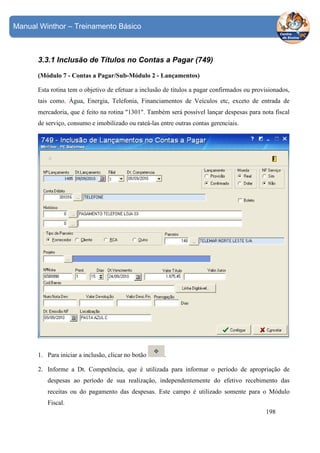 Manual Winthor – Treinamento Básico

3.3.1 Inclusão de Títulos no Contas a Pagar (749)
(Módulo 7 - Contas a Pagar/Sub-Módulo 2 - Lançamentos)
Esta rotina tem o objetivo de efetuar a inclusão de títulos a pagar confirmados ou provisionados,
tais como, Água, Energia, Telefonia, Financiamentos de Veículos etc, exceto de entrada de
mercadoria, que é feito na rotina "1301". Também será possível lançar despesas para nota fiscal
de serviço, consumo e imobilizado ou rateá-las entre outras contas gerenciais.

1. Para iniciar a inclusão, clicar no botão

.

2. Informe a Dt. Competência, que é utilizada para informar o período de apropriação de
despesas ao período de sua realização, independentemente do efetivo recebimento das
receitas ou do pagamento das despesas. Este campo é utilizado somente para o Módulo
Fiscal.
198

 