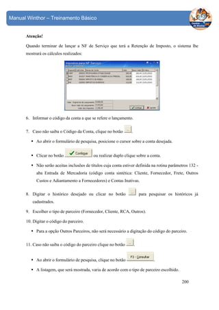 Manual Winthor – Treinamento Básico

Atenção!
Quando terminar de lançar a NF de Serviço que terá a Retenção de Imposto, o sistema lhe
mostrará os cálculos realizados:

6. Informar o código da conta a que se refere o lançamento.
7. Caso não saiba o Código da Conta, clique no botão

.

Ao abrir o formulário de pesquisa, posicione o cursor sobre a conta desejada.
Clicar no botão

ou realizar duplo clique sobre a conta.

Não serão aceitas inclusões de títulos cuja conta estiver definida na rotina parâmetros 132 aba Entrada de Mercadoria (código conta sintética: Cliente, Fornecedor, Frete, Outros
Custos e Adiantamento a Fornecedores) e Contas Inativas.
8. Digitar o histórico desejado ou clicar no botão

para pesquisar os históricos já

cadastrados.
9. Escolher o tipo de parceiro (Fornecedor, Cliente, RCA, Outros).
10. Digitar o código do parceiro.
Para a opção Outros Parceiros, não será necessário a digitação do código do parceiro.
11. Caso não saiba o código do parceiro clique no botão

Ao abrir o formulário de pesquisa, clique no botão

.

.

A listagem, que será mostrada, varia de acordo com o tipo de parceiro escolhido.
200

 