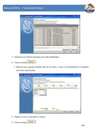 Manual Winthor – Treinamento Básico

3. Selecione o(s) título(s) desejados que serão desdobrados.
4. Clicar no botão

.

Observar que, quando marcado mais de um título, o valor a ser desdobrado é a somatória
dos títulos selecionados.

5. Digitar os novos vencimento e valores.
6. Clicar no botão

.
209

 