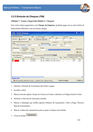 Manual Winthor – Treinamento Básico

3.3.5 Emissão de Cheques (708)
(Módulo 7 - Contas a Pagar/Sub-Módulo 3 - Cheques)
Esta rotina efetua pagamentos com Cheque da Empresa, podendo pagar um ou mais títulos de
fornecedores diferentes com um mesmo cheque.

1. Informar o Período de Vencimento dos títulos a pagar.
2. Escolher a filial.
3. Marcar uma das opções: Grupo de Contas ou Contas e informar os Códigos Inicial e Final.
4. Informar o intervalo de notas para consulta.
5. Marcar a ordenação que melhor aprazer (Número de Lançamento, Valor a Pagar, Parceiro,
Data de Vencimento).
6. Marcar o índice dos lançamentos para os quais o cheque será emitido.
7. Clicar no botão

.
210

 