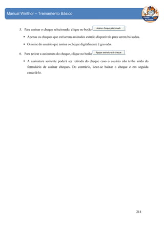 Manual Winthor – Treinamento Básico

5. Para assinar o cheque selecionado, clique no botão

.

Apenas os cheques que estiverem assinados estarão disponíveis para serem baixados.
O nome do usuário que assina o cheque digitalmente é gravado.
6. Para retirar a assinatura do cheque, clique no botão

.

A assinatura somente poderá ser retirada do cheque caso o usuário não tenha saído do
formulário de assinar cheques. Do contrário, deve-se baixar o cheque e em seguida
cancelá-lo.

214

 