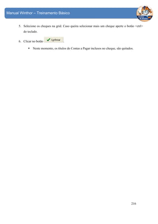 Manual Winthor – Treinamento Básico

5. Selecione os cheques na grid. Caso queira selecionar mais um cheque aperte o botão <ctrl>
do teclado.
6. Clicar no botão

.

Neste momento, os títulos do Contas a Pagar inclusos no cheque, são quitados.

216

 