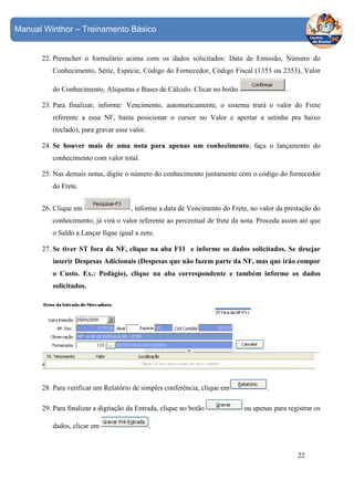 Manual Winthor – Treinamento Básico

22. Preencher o formulário acima com os dados solicitados: Data de Emissão, Número do
Conhecimento, Série, Espécie, Código do Fornecedor, Código Fiscal (1353 ou 2353), Valor
.

do Conhecimento, Alíquotas e Bases de Cálculo. Clicar no botão

23. Para finalizar, informe: Vencimento, automaticamente, o sistema trará o valor do Frete
referente a essa NF, basta posicionar o cursor no Valor e apertar a setinha pra baixo
(teclado), para gravar esse valor.
24. Se houver mais de uma nota para apenas um conhecimento, faça o lançamento do
conhecimento com valor total.
25. Nas demais notas, digite o número do conhecimento juntamente com o código do fornecedor
do Frete.
26. Clique em

, informe a data de Vencimento do Frete, no valor da prestação do

conhecimento, já virá o valor referente ao percentual de frete da nota. Proceda assim até que
o Saldo a Lançar fique igual a zero.
27. Se tiver ST fora da NF, clique na aba F11 e informe os dados solicitados. Se desejar
inserir Despesas Adicionais (Despesas que não fazem parte da NF, mas que irão compor
o Custo. Ex.: Pedágio), clique na aba correspondente e também informe os dados
solicitados.

28. Para verificar um Relatório de simples conferência, clique em
29. Para finalizar a digitação da Entrada, clique no botão
dados, clicar em

.
ou apenas para registrar os

.

22

 