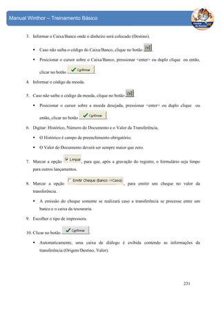 Manual Winthor – Treinamento Básico

3. Informar o Caixa/Banco onde o dinheiro será colocado (Destino).
Caso não saiba o código do Caixa/Banco, clique no botão

.

Posicionar o cursor sobre o Caixa/Banco, pressionar <enter> ou duplo clique ou então,
clicar no botão

.

4. Informar o código da moeda.
5. Caso não saiba o código da moeda, clique no botão

.

Posicionar o cursor sobre a moeda desejada, pressionar <enter> ou duplo clique ou
.

então, clicar no botão

6. Digitar: Histórico, Número do Documento e o Valor da Transferência.
O Histórico é campo de preenchimento obrigatório.
O Valor do Documento deverá ser sempre maior que zero.
7. Marcar a opção

, para que, após a gravação do registro, o formulário seja limpo

para outros lançamentos.
, para emitir um cheque no valor da

8. Marcar a opção
transferência.

A emissão do cheque somente se realizará caso a transferência se processe entre um
banco e o caixa da tesouraria.
9. Escolher o tipo de impressora.
10. Clicar no botão

.

Automaticamente, uma caixa de diálogo é exibida contendo as informações da
transferência (Origem/Destino, Valor).

231

 