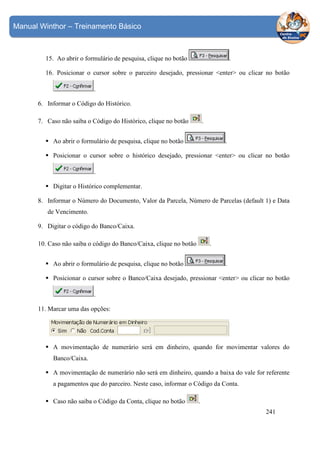 Manual Winthor – Treinamento Básico

15. Ao abrir o formulário de pesquisa, clique no botão

.

16. Posicionar o cursor sobre o parceiro desejado, pressionar <enter> ou clicar no botão
.
6. Informar o Código do Histórico.
.

7. Caso não saiba o Código do Histórico, clique no botão
Ao abrir o formulário de pesquisa, clique no botão

.

Posicionar o cursor sobre o histórico desejado, pressionar <enter> ou clicar no botão
.
Digitar o Histórico complementar.
8. Informar o Número do Documento, Valor da Parcela, Número de Parcelas (default 1) e Data
de Vencimento.
9. Digitar o código do Banco/Caixa.
10. Caso não saiba o código do Banco/Caixa, clique no botão

.

Ao abrir o formulário de pesquisa, clique no botão

.

Posicionar o cursor sobre o Banco/Caixa desejado, pressionar <enter> ou clicar no botão
.
11. Marcar uma das opções:

A movimentação de numerário será em dinheiro, quando for movimentar valores do
Banco/Caixa.
A movimentação de numerário não será em dinheiro, quando a baixa do vale for referente
a pagamentos que do parceiro. Neste caso, informar o Código da Conta.
Caso não saiba o Código da Conta, clique no botão

.
241

 