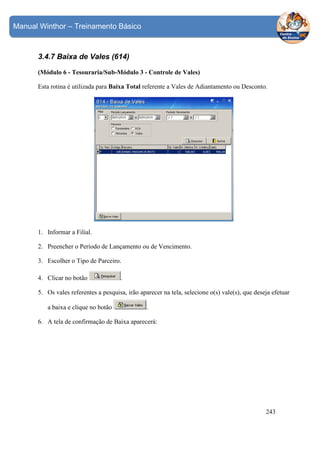 Manual Winthor – Treinamento Básico

3.4.7 Baixa de Vales (614)
(Módulo 6 - Tesouraria/Sub-Módulo 3 - Controle de Vales)
Esta rotina é utilizada para Baixa Total referente a Vales de Adiantamento ou Desconto.

1. Informar a Filial.
2. Preencher o Período de Lançamento ou de Vencimento.
3. Escolher o Tipo de Parceiro.
4. Clicar no botão

.

5. Os vales referentes a pesquisa, irão aparecer na tela, selecione o(s) vale(s), que deseja efetuar
a baixa e clique no botão

.

6. A tela de confirmação de Baixa aparecerá:

243

 