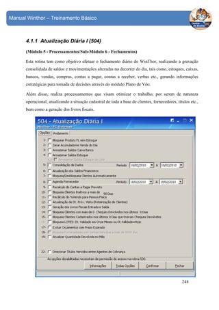 Manual Winthor – Treinamento Básico

4.1.1 Atualização Diária I (504)
(Módulo 5 - Processamentos/Sub-Módulo 6 - Fechamentos)
Esta

rotina tem como objetivo efetuar o fechamento diário do WinThor, realizando a gravação

consolidada de saldos e movimentações alteradas no decorrer do dia, tais como, estoques, caixas,
bancos, vendas, compras, contas a pagar, contas a receber, verbas etc., gerando informações
estratégicas para tomada de decisões através do módulo Plano de Vôo.
Além disso, realiza processamentos que visam otimizar o trabalho, por serem de natureza
operacional, atualizando a situação cadastral de toda a base de clientes, fornecedores, títulos etc.,
bem como a geração dos livros fiscais.

248

 
