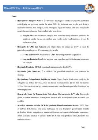 Manual Winthor – Treinamento Básico

Onde:
Recálculo do Preço de Venda: É o recálculo do preço de venda dos produtos conforme
modificação no preço de venda da rotina 201. Ao informar uma região será feito o
recálculo somente para a região, caso esta opção fique em branco será feito o recálculo
para todas as regiões que foram cadastradas no sistema.
o Região: Deve ser informada a região para a qual se deseja efetuar o recálculo do
preço de venda. Se não se escolher uma região, serão recalculados os preços de
todas as regiões.
Recálculo do CMV das Vendas: Esta opção inclui no cálculo do CMV, o valor da
comissão gravada para o RCA na respectiva venda.
o Todos os Produtos: Recálculo do CMV de venda para todos os produtos.
o Apenas Produto: Recálculo somente para o produto que foi informado no campo
de seleção.
Recálculo Comissão RCA: É o recálculo das comissões dos RCA's.
Recálculo Qtde Devolvida: É o recálculo da quantidade devolvida dos produtos no
sistema.
Recálculo do Cabeçalho de Pedidos de Venda: Tem a função de efetuar o recálculo do
cabeçalho do pedido de venda, onde ao efetuar o cancelamento de um item nas rotinas
329 ou 336, o sistema não gravar corretamente este cancelamento por falha de energia ou
outro imprevisto.
Gravar ult. Num. Da Transação de Entrada na Movimentação de Venda: Esta opção
grava o último número da transação de entrada para as movimentações de venda dos
pedidos.
Atualizar os custos e dados BCR dos produtos filhos baseados no máster: BCR: Base
de Cálculo de Retenção. Esta opção é utilizada em caso de clientes que só fazem entrada
de Produto Máster e depois cria produtos filhos sem os impostos informados na compra,
então, o sistema atualiza os custos e dados BCR para esses produtos filhos, baseados nos
produtos máster.

260

 