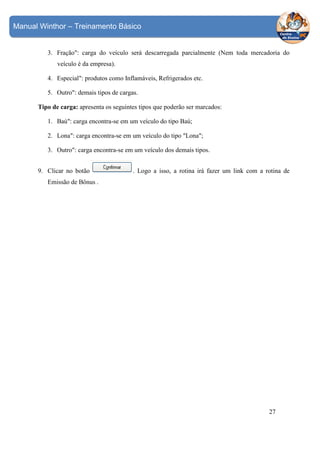 Manual Winthor – Treinamento Básico

3. Fração": carga do veículo será descarregada parcialmente (Nem toda mercadoria do
veículo é da empresa).
4. Especial": produtos como Inflamáveis, Refrigerados etc.
5. Outro": demais tipos de cargas.
Tipo de carga: apresenta os seguintes tipos que poderão ser marcados:
1. Baú": carga encontra-se em um veículo do tipo Baú;
2. Lona": carga encontra-se em um veículo do tipo "Lona";
3. Outro": carga encontra-se em um veículo dos demais tipos.
9. Clicar no botão

. Logo a isso, a rotina irá fazer um link com a rotina de

Emissão de Bônus .

27

 