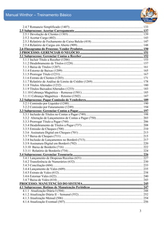 Manual Winthor – Treinamento Básico
2.4.7 Romaneio Simplificado (1407) ............................................................................................ 133
2.5 Subprocesso: Acertar Carregamento ...................................................................................... 137
2.5.1 Devolução de Clientes (1303) .............................................................................................. 139
2.5.2 Acertar Carga (402) .............................................................................................................. 143
2.5.3 Relatório de Fechamento de Caixa Balcão (418) ................................................................. 147
2.5.4 Relatório de Cargas em Aberto (909)................................................................................... 148
2.6 Fluxograma do Processo: Vender Produtos............................................................................ 150
3 PROCESSO: GERENCIAR O NEGÓCIO ............................................................................... 151
3.1 Subprocesso: Gerenciar Contas a Receber ............................................................................. 152
3.1.1 Incluir Título a Receber (1206) ............................................................................................ 153
3.1.2 Desdobramento de Títulos (1228) ........................................................................................ 157
3.1.3 Baixa de Títulos (1207) ........................................................................................................ 161
3.1.4 Estorno de Baixas (1209) ..................................................................................................... 165
3.1.5 Prorrogar Título (1231) ........................................................................................................ 167
3.1.6 Extrato de Clientes (1203).................................................................................................... 171
3.1.7 Relatório de Análise de Limite de Crédito (1269) ............................................................... 178
3.1.8 Títulos Alterados (1232) ...................................................................................................... 180
3.1.9 Títulos Baixados/Alterados (1233) ...................................................................................... 183
3.1.10 Cobrança Magnética – Remessa (1501) ............................................................................. 185
3.1.11 Cobrança Magnética – Retorno (1502) .............................................................................. 187
3.2 Subprocesso: Pagar Comissão de Vendedores........................................................................ 189
3.2.1 Comissão por Liquidez (1248) ............................................................................................. 190
3.2.2 Comissão por Faturamento (1249) ....................................................................................... 194
3.3 Subprocesso: Gerenciar Contas a Pagar ................................................................................. 197
3.3.1 Inclusão de Títulos no Contas a Pagar (749) ........................................................................ 198
3.3.2 Alteração de Lançamentos de Contas a Pagar (750) ........................................................... 203
3.3.3 Prorrogar Título a Pagar (744) ............................................................................................. 206
3.3.4 Desdobramento de Títulos a Pagar (737) ............................................................................. 208
3.3.5 Emissão de Cheques (708) ................................................................................................... 210
3.3.6 Assinatura Digital em Cheques (701) ................................................................................. 213
3.3.7 Baixa de Cheques (711) ....................................................................................................... 215
3.3.8 Inclusão de Lançamentos no Borderô (713)......................................................................... 217
3.3.9 Assinatura Digital em Borderô (702) ................................................................................... 220
3.3.10 Baixa de Borderôs (716) ................................................................................................... 222
3.3.11 Relatório de Borderôs (734) .............................................................................................. 224
3.4 Subprocesso: Gerenciar Tesouraria ........................................................................................ 226
3.4.1 Lançamento de Despesas/Receitas (631) ............................................................................. 227
3.4.2 Transferência de Numerários (632)...................................................................................... 230
3.4.3 Conciliação (604) ................................................................................................................. 233
3.4.4 Lançamento de Vales (609).................................................................................................. 235
3.4.5 Extrato de Vales (612).......................................................................................................... 238
3.4.6 Estornar Vales (622)............................................................................................................. 240
3.4.7 Baixa de Vales (614) ............................................................................................................ 243
PROCESSO: MANUTENÇÃO DO SISTEMA............................................................................ 245
4.1 Subprocesso: Rotinas de Manutenção Periódicas .................................................................. 247
4.1.1 Atualização Diária I (504) ................................................................................................... 248
4.1.2 Atualização Diária II – Semanal (552) ................................................................................. 252
4.1.3 Atualização Mensal (506) .................................................................................................... 254
4.1.4 Atualização Eventual (507) .................................................................................................. 256

3

 
