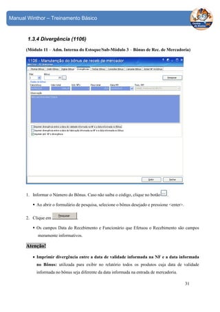 Manual Winthor – Treinamento Básico

1.3.4 Divergência (1106)
(Módulo 11 – Adm. Interna do Estoque/Sub-Módulo 3 – Bônus de Rec. de Mercadoria)

1. Informar o Número do Bônus. Caso não saiba o código, clique no botão

.

Ao abrir o formulário de pesquisa, selecione o bônus desejado e pressione <enter>.
2. Clique em

.

Os campos Data do Recebimento e Funcionário que Efetuou o Recebimento são campos
meramente informativos.

Atenção!
• Imprimir divergência entre a data de validade informada na NF e a data informada
no Bônus: utilizada para exibir no relatório todos os produtos cuja data de validade
informada no bônus seja diferente da data informada na entrada de mercadoria.
31

 