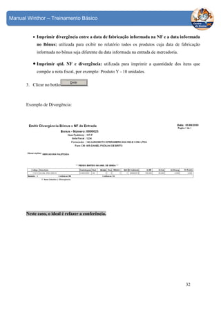 Manual Winthor – Treinamento Básico

• Imprimir divergência entre a data de fabricação informada na NF e a data informada
no Bônus: utilizada para exibir no relatório todos os produtos cuja data de fabricação
informada no bônus seja diferente da data informada na entrada de mercadoria.

• Imprimir

qtd. NF e divergência: utilizada para imprimir a quantidade dos itens que

compõe a nota fiscal, por exemplo: Produto Y - 10 unidades.
3. Clicar no botão

.

Exemplo de Divergência:

Neste caso, o ideal é refazer a conferência.

32

 