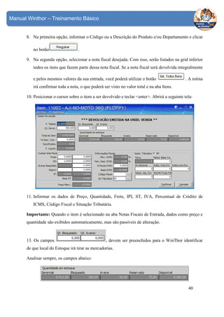 Manual Winthor – Treinamento Básico

8. Na primeira opção, informar o Código ou a Descrição do Produto e/ou Departamento e clicar
no botão

.

9. Na segunda opção, selecionar a nota fiscal desejada. Com isso, serão listados na grid inferior
todos os itens que fazem parte dessa nota fiscal. Se a nota fiscal será devolvida integralmente
e pelos mesmos valores da sua entrada, você poderá utilizar o botão

. A rotina

irá confirmar toda a nota, o que poderá ser visto no valor total e na aba Itens.
10. Posicionar o cursor sobre o item a ser devolvido e teclar <enter>. Abrirá a seguinte tela:

11. Informar os dados de Preço, Quantidade, Frete, IPI, ST, IVA, Percentual de Crédito de
ICMS, Código Fiscal e Situação Tributária.
Importante: Quando o item é selecionado na aba Notas Fiscais de Entrada, dados como preço e
quantidade são exibidos automaticamente, mas são passíveis de alteração.

13. Os campos

, devem ser preenchidos para o WinThor identificar

de que local do Estoque irá tirar as mercadorias.
Analisar sempre, os campos abaixo:

40

 