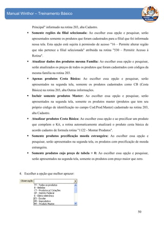 Manual Winthor – Treinamento Básico

Principal" informado na rotina 203, aba Cadastro.
Somente regiões da filial selecionada: Ao escolher essa opção e pesquisar, serão
apresentados somente os produtos que foram cadastrados para a filial que foi informada
nessa tela. Esta opção está sujeita à permissão de acesso "16 – Permite alterar região
que não pertence a filial selecionada" atribuída na rotina "530 – Permitir Acesso à
Rotina".
Atualizar dados dos produtos mesma Família: Ao escolher essa opção e pesquisar,
serão atualizados os preços de todos os produtos que foram cadastrados com códigos da
mesma família na rotina 203.
Apenas produtos Cesta Básica: Ao escolher essa opção e pesquisar, serão
apresentados na segunda tela, somente os produtos cadastrados como CB (Cesta
Básica) na rotina 203, aba Outras informações.
Incluir somente produtos Master: Ao escolher essa opção e pesquisar, serão
apresentados na segunda tela, somente os produtos master (produtos que tem seu
próprio código de identificação no campo Cod.Prod.Master) cadastrado na rotina 203,
aba Cadastro.
Atualizar produtos Cesta Básica: Ao escolher essa opção e ao precificar um produto
que compõem o Kit, a rotina automaticamente atualizará o produto cesta básica de
acordo cadastro de formula rotina "1122 - Montar Produtos".
Somente produtos precificação moeda estrangeira: Ao escolher essa opção e
pesquisar, serão apresentados na segunda tela, os produtos com precificação de moeda
estrangeira.
Somente produtos cujo preço de tabela > 0: Ao escolher essa opção e pesquisar,
serão apresentados na segunda tela, somente os produtos com preço maior que zero.

4. Escolher a opção que melhor aprazer:

50

 
