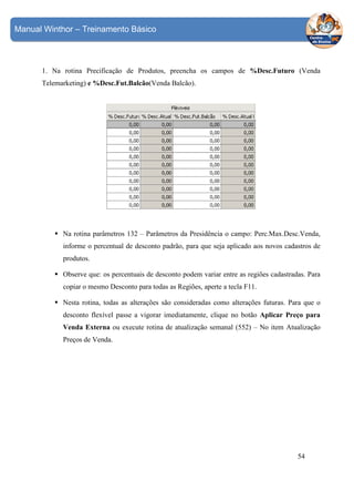 Manual Winthor – Treinamento Básico

1. Na rotina Precificação de Produtos, preencha os campos de %Desc.Futuro (Venda
Telemarketing) e %Desc.Fut.Balcão(Venda Balcão).

Na rotina parâmetros 132 – Parâmetros da Presidência o campo: Perc.Max.Desc.Venda,
informe o percentual de desconto padrão, para que seja aplicado aos novos cadastros de
produtos.
Observe que: os percentuais de desconto podem variar entre as regiões cadastradas. Para
copiar o mesmo Desconto para todas as Regiões, aperte a tecla F11.
Nesta rotina, todas as alterações são consideradas como alterações futuras. Para que o
desconto flexível passe a vigorar imediatamente, clique no botão Aplicar Preço para
Venda Externa ou execute rotina de atualização semanal (552) – No item Atualização
Preços de Venda.

54

 
