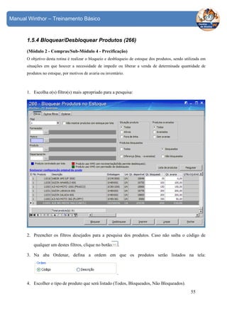 Manual Winthor – Treinamento Básico

1.5.4 Bloquear/Desbloquear Produtos (266)
(Módulo 2 - Compras/Sub-Módulo 4 - Precificação)
O objetivo desta rotina é realizar o bloqueio e desbloqueio de estoque dos produtos, sendo utilizada em
situações em que houver a necessidade de impedir ou liberar a venda de determinada quantidade de
produtos no estoque, por motivos de avaria ou inventário.

1. Escolha o(s) filtro(s) mais apropriado para a pesquisa:

2. Preencher os filtros desejados para a pesquisa dos produtos. Caso não saiba o código de
qualquer um destes filtros, clique no botão

.

3. Na aba Ordenar, defina a ordem em que os produtos serão listados na tela:

.
4. Escolher o tipo de produto que será listado (Todos, Bloqueados, Não Bloqueados).
55

 