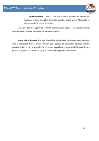 Manual Winthor – Treinamento Básico

-B (Bloqueado): Toda vez que um pedido é digitado no sistema que
ultrapassar o limite de crédito do cliente, quando o cliente estiver Bloqueado ou
até mesmo o RCA estiver bloqueado;
Esses dois Status só aparecem se forem parametrizados na Rot. 132. Enquanto estiver
assim, com esses Status o sistema não deixa liberar o pedido.

Venda Balcão Reserva: Este tipo de pedido é utilizado por distribuidores que trabalham
como o atendimento balcão, porém preferem que a geração do faturamento aconteça somente
quando o pedido já estiver separado. Ao gravarmos o pedido de compra Balcão Reserva ele será
gravado na posição “M - Montado”, pois, o cliente ira transportar as mercadorias.

60

 