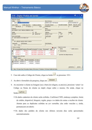 Manual Winthor – Treinamento Básico

2. Caso não saiba o Código do Cliente, clique no botão

ou pressione <F4>.

3. Ao abrir o formulário de pesquisa, clique em

.

4. Ao encontrar o cliente na listagem (use a barra de rolagem, se preciso), pressione <enter> no
Código ou Nome do cliente ou duplo clique sobre o mesmo. Ou ainda, clique no
botão

.

Os dados cadastrais do cliente serão exibidos. Confirmar CNPJ, endereço completo, limite
de crédito, disponível, bloqueio, região, praça e os dados de contas a receber do cliente.
Atentar para as duplicatas exibidas na cor vermelha: elas estão vencidas e, ainda,
permanecem em aberto.
Os dados dos pedidos do cliente nos últimos noventa dias serão apresentados
automaticamente.
62

 