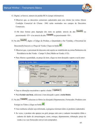 Manual Winthor – Treinamento Básico

12. Digitar, se houver, número do pedido RCA (campo informativo).
Observar que, os descontos comerciais cadastrados para este cliente (na rotina Alterar
Condição Comercial do Cliente –308) serão mostrados nos campos de Descontos
Comerciais.
ou

13. Há duas formas para digitação dos itens no pedido: através da aba
pressionando <F5> e/ou através da aba
14. Na aba

ou pressionando <F6>.

, digite o Código do Produto, a Quantidade a Ser Vendida, o Percentual de

Desconto(Se houver) e o Preço de Venda. Clique no botão

.

Observar que, o percentual de desconto está sujeito ao estabelecido na rotina Parâmetros da
Presidência na aba Venda – Campo % Desc.Médio na Venda. (132).
Para Alterar a quantidade, ou preço do item, clique no item desejado e aperte a tecla enter:

Faça as alterações necessárias e aperte o botão

.

Para Excluir um Item, selecione o item desejado e parte a tecla Delete.
15. Na aba

, selecione os filtros (se desejado) Departamento, Fornecedor, Produtos com

Estoque ou Todos e clique no botão

.

Caso nenhuma seleção seja informada, a pesquisa retornará todos os produtos cadastrados.
Às vezes, o produto não aparece na grid, porque está com o cadastro incompleto (falta o
cadastro de dados de armazenagem, custo, estoque, departamento, tributação, preço de
venda e se o seu fornecedor estiver sem comprador).
65

 