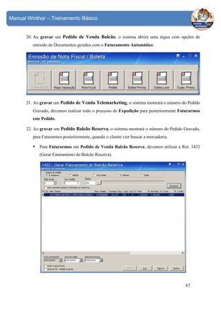 Manual Winthor – Treinamento Básico

20. Ao gravar um Pedido de Venda Balcão, o sistema abrirá uma régua com opções de
emissão de Documentos gerados com o Faturamento Automático:

21. Ao gravar um Pedido de Venda Telemarketing, o sistema mostrará o número do Pedido
Gravado, devemos realizar todo o processo de Expedição para posteriormente Faturarmos
este Pedido.
22. Ao gravar um Pedido Balcão Reserva, o sistema mostrará o número do Pedido Gravado,
para Faturarmos posteriormente, quando o cliente vier buscar a mercadoria.
Para Faturarmos um Pedido de Venda Balcão Reserva, devemos utilizar a Rot. 1432
(Gerar Faturamento do Balcão Reserva).

67

 