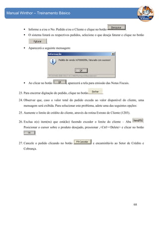 Manual Winthor – Treinamento Básico

Informe a e/ou o No. Pedido e/ou o Cliente e clique no botão

.

O sistema listará os respectivos pedidos, selecione o que deseja faturar e clique no botão
.
Aparecerá a seguinte mensagem:

Ao clicar no botão

, aparecerá a tela para emissão das Notas Fiscais.

23. Para encerrar digitação do pedido, clique no botão

.

24. Observar que, caso o valor total do pedido exceda ao valor disponível do cliente, uma
mensagem será exibida. Para solucionar este problema, adote uma das seguintes opções:
25. Aumente o limite de crédito do cliente, através da rotina Extrato de Cliente (1203).
.

26. Exclua o(s) item(ns) que está(ão) fazendo exceder o limite do cliente – Aba

Posicionar o cursor sobre o produto desejado, pressionar ,<Ctrl><Delete> e clicar no botão
.
27. Cancele o pedido clicando no botão

e encaminhá-lo ao Setor de Crédito e

Cobrança.

68

 