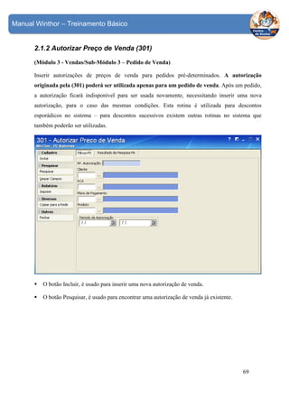 Manual Winthor – Treinamento Básico

2.1.2 Autorizar Preço de Venda (301)
(Módulo 3 - Vendas/Sub-Módulo 3 – Pedido de Venda)
Inserir autorizações de preços de venda para pedidos pré-determinados. A autorização
originada pela (301) poderá ser utilizada apenas para um pedido de venda. Após um pedido,
a autorização ficará indisponível para ser usada novamente, necessitando inserir uma nova
autorização, para o caso das mesmas condições. Esta rotina é utilizada para descontos
esporádicos no sistema – para descontos sucessivos existem outras rotinas no sistema que
também poderão ser utilizadas.

O botão Incluir, é usado para inserir uma nova autorização de venda.
O botão Pesquisar, é usado para encontrar uma autorização de venda já existente.

69

 