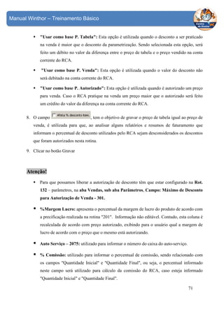 Manual Winthor – Treinamento Básico

"Usar como base P. Tabela": Esta opção é utilizada quando o desconto a ser praticado
na venda é maior que o desconto da parametrização. Sendo selecionada esta opção, será
feito um débito no valor da diferença entre o preço de tabela e o preço vendido na conta
corrente do RCA.
"Usar como base P. Venda": Esta opção é utilizada quando o valor do desconto não
será debitado na conta corrente do RCA.
"Usar como base P. Autorizado": Esta opção é utilizada quando é autorizado um preço
para venda. Caso o RCA pratique na venda um preço maior que o autorizado será feito
um crédito do valor da diferença na conta corrente do RCA.
8. O campo

, tem o objetivo de gravar o preço de tabela igual ao preço de

venda, é utilizada para que, ao analisar alguns relatórios e resumos de faturamento que
informam o percentual de desconto utilizados pelo RCA sejam desconsiderados os descontos
que foram autorizados nesta rotina.
9. Clicar no botão Gravar

Atenção!
Para que possamos liberar a autorização de desconto têm que estar configurado na Rot.
132 – parâmetros, na aba Vendas, sub aba Parâmetros, Campo: Máximo de Desconto
para Autorização de Venda - 301.
%Margem Lucro: apresenta o percentual da margem de lucro do produto de acordo com
a precificação realizada na rotina "201". Informação não editável. Contudo, esta coluna é
recalculada de acordo com preço autorizado, exibindo para o usuário qual a margem de
lucro de acordo com o preço que o mesmo está autorizando.
Auto Serviço – 2075: utilizado para informar o número do caixa do auto-serviço.
% Comissão: utilizado para informar o percentual de comissão, sendo relacionado com
os campos "Quantidade Inicial" e "Quantidade Final", ou seja, o percentual informado
neste campo será utilizado para cálculo da comissão do RCA, caso esteja informado
"Quantidade Inicial" e "Quantidade Final".
71

 