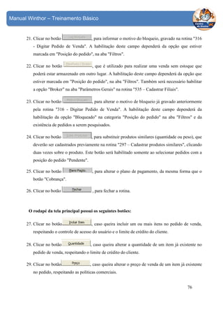 Manual Winthor – Treinamento Básico

21. Clicar no botão

, para informar o motivo do bloqueio, gravado na rotina "316

- Digitar Pedido de Venda". A habilitação deste campo dependerá da opção que estiver
marcada em "Posição do pedido", na aba "Filtros".
22. Clicar no botão

, que é utilizado para realizar uma venda sem estoque que

poderá estar armazenado em outro lugar. A habilitação deste campo dependerá da opção que
estiver marcada em "Posição do pedido", na aba "Filtros". Também será necessário habilitar
a opção "Broker" na aba "Parâmetros Gerais" na rotina "535 – Cadastrar Filiais".
23. Clicar no botão

, para alterar o motivo de bloqueio já gravado anteriormente

pela rotina "316 - Digitar Pedido de Venda". A habilitação deste campo dependerá da
habilitação da opção "Bloqueado" na categoria "Posição do pedido" na aba "Filtros" e da
existência de pedidos a serem pesquisados.
24. Clicar no botão

, para substituir produtos similares (quantidade ou peso), que

deverão ser cadastrados previamente na rotina "297 – Cadastrar produtos similares", clicando
duas vezes sobre o produto. Este botão será habilitado somente ao selecionar pedidos com a
posição do pedido "Pendente".
25. Clicar no botão

, para alterar o plano de pagamento, da mesma forma que o

botão "Cobrança".
26. Clicar no botão

, para fechar a rotina.

O rodapé da tela principal possui os seguintes botões:
27. Clicar no botão

, caso queira incluir um ou mais itens no pedido de venda,

respeitando o controle de acesso do usuário e o limite de crédito do cliente.
28. Clicar no botão

, caso queira alterar a quantidade de um item já existente no

pedido de venda, respeitando o limite de crédito do cliente.
29. Clicar no botão

, caso queira alterar o preço de venda de um item já existente

no pedido, respeitando as políticas comerciais.
76

 