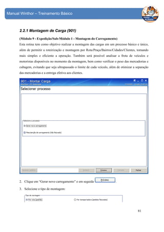 Manual Winthor – Treinamento Básico

2.2.1 Montagem de Carga (901)
(Módulo 9 - Expedição/Sub-Módulo 1 - Montagem do Carregamento)
Esta rotina tem como objetivo realizar a montagem das cargas em um processo básico e único,
além de permitir a roteirização e montagem por Rota/Praça/Bairros/Cidades/Clientes, tornando
mais simples e eficiente a operação. Também será possível analisar a frota de veículos e
motoristas disponíveis no momento da montagem, bem como verificar o peso das mercadorias e
cubagem, evitando que seja ultrapassado o limite de cada veículo, além de otimizar a separação
das mercadorias e a entrega efetiva aos clientes.

2. Clique em “Gerar novo carregamento” e em seguida

.

3. Selecione o tipo de montagem:

81

 
