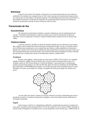 Mobilidade
            O fato de não existirem fios ligando os dispositivos de comunicação permite que estes ofereçam
   mobilidade. Para explorar esta vantagem torna-se vital o baixo consumo nos transmissores/receptores para
   que estes possam ser alimentados com baterias pequenas. Uma dificuldade decorrente desta característica é a
   necessidade de monitorar a localização do dispositivo de comunicação dentro das áreas de cobertura do
   sistema de comunicação, para que se possa contactá-lo onde ele estiver.


Transmissão de Voz

 Características
            São sistemas de comunicação orientados a conexão, realizada por meio do estabelecimento de
   circuitos. A tarifação é feita baseada no tempo de conexão, pois as taxas de transmissão de dados são
   reduzidas. Como a comunicação é interativa o tempo de latência destes sistemas devem ser menores que
   100ms.

 Telefonia Celular
            A áera de cobertura é dividida em células de tamanho limitado que são cobertas por uma estação-
   base, ligada às outras estações-base através da rede de comunicação normal, com fios. As estações-móveis
   são os telefones que comunicam-se com a estação-base que ofereça a melhor qualidade de comunicação.
   Quando uma estação-móvel sai da área de cobertura de uma estação-base (roaming) e passa para outra, isto é
   feito automaticamente pelo sistema (handoff) e uma central de chaveamento integrada ao sistema é alertada
   para permitir que a estação-base correta ser acionada para contactar a estação-móvel.

   Analógica
            Existem vários padrões , desenvolvidos em vários países (AMPS, TACS, JTACS, etc). O padrão
   adotado no Brasil é o AMPS (Advanced Mobile Phone System), desenvolvido pela Bell nos anos 70 e
   instalado a partir de 1982. Possui células de 2-20 Km de diâmetro, o que permite que os transmissores
   portáteis possuam baixa potência, da ordem de 600 mW. Opera nas faixas de frequência de 824-849 MHz
   para transmissão e 869-894 MHz para recepção, com 30 KHz para cada canal, possuindo assim 832 canais
   full-duplex. Os canais são divididos em 7 grupos e arranjados de modo que um grupo não interfira com
   outros.




            Se uma célula não suporta o número de conexões suficiente ela pode ser diminuídas para elevar a
   densidade de usuários. O sistema de transmissão é analógico e não existe nenhum tipo de codificação na
   informação transmitida.

   Digital
           Neste sistema o sinal de voz é digitalmente codificado e comprimido para permitir a existência de
   mais canais. Os padrões norte-americanos IS-54 e IS-95 são compatíveis com o sistema AMPS, utilizando as
   mesmas faixas de frequência. No padrão IS-54 o uso das frequências é mais eficiente que o AMPS devido ao
 