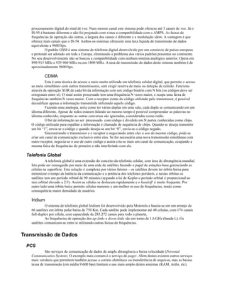 processamento digital do sinal de voz. Num mesmo canal este sistema pode oferecer até 3 canais de voz. Já o
IS-95 é bastante diferente e não foi projetado com vistas a compatibilidade com o AMPS. As faixas de
frequências de operação são outras, a largura dos canais é diferente e a modulação idem. A vantagem é que
oferece mais canais que o IS-54. Ambos os sistemas oferecem uma taxa líquida de transmissão de dados
equivalente a 9600 bps.
O padrão GSM é uma sistema de telefonia digital deenvolvido por um consórcio de países europeus
e pretende ser adotado em toda a Europa, eliminando o problema dos vários padrões presentes no continente.
No seu desenvolvimento não se buscou a compatibilidade com nenhum sistema analógico anterior. Opera em
890-915 MHz e 935-960 MHz ou em 1800 MHz. A taxa de transmissão de dados deste sistema também é de
aproximadamente 9600 bps.
CDMA
Esta é uma técnica de acesso a meio muito utilizada em telefonia celular digital, que permite o acesso
ao meio simultâneo com outros transmissores, sem exigir reserva de meio ou deteção de colisão. Funciona
através da operação XOR de cada bit da informação com um código binário com N bits (os códigos deve ser
ortogonais entre si). O sinal assim processado tem uma frequência N vezes maior, e ocupa uma faixa de
frequências também N vezes maior. Com o receptor ciente do código utilizado pelo transmissor, é possível
decodificar apenas a informação transmitida utilizando aquele código.
Fazendo uma analogia, seria como ter várias duplas em uma sala, cada dupla se comunicando em um
idioma diferente. Apesar de todos estarem falando ao mesmo tempo é possível compreender as palavras no
idioma conhecido, enquanto as outras conversas são ignoradas, consideradas como ruído.
O bit de informação ao ser processado com código é dividido em N partes conhecidas como chips.
O código utilizado para espalhar a informação é chamado de sequência de chips. Quando se deseja transmitir
um bit “1”, envia-se o código e quando deseja-se um bit “0”, envia-se o código negado.
Sincronizando o transmissor e o receptor e negociando entre eles o uso do mesmo código, pode-se
criar um canal de comunicação exclusivo entre eles. Se for necessária uma nova transmissão simultânea com
outro receptor, negocia-se o uso de outro código e assim cria-se mais um canal de comunicação, ocupando a
mesma faixa de frequências do primeiro e não interferindo com ele.
Telefonia Global
A telefonia global é uma extensão do conceito da telefonia celular, com área de abrangência mundial.
Isto pode ser conseguido por meio de uma rede de satélites fazendo o papel de estações-base gerenciando as
células na superfície. Esta solução é complexa por vários fatores – os satélites devem ter órbita baixa para
minimizar o tempo de latência da comunicação e a potência dos telefones portáteis, e nestas órbitas os
satélites tem um período orbital de 90 minutos (segundo a lei de Kepler o período orbital é proporcional ao
raio orbital elevado a 2/3). Assim as células se deslocam rapidamente e o handoff é muito frequente. Por
outro lado uma órbita baixa permite células menores e um melhor re-uso de frequências, tendo como
consequência maior densidade de usuários.
Iridium
O sistema de telefonia global Iridium foi desenvolvido pela Motorola e baseia-se em um arranjo de
66 satélites em órbita polar baixa de 750 Km. Cada satélite pode implementar até 48 células, com 174 canais
full-duplex por célula, com capacidade de 283.272 canais para todo o planeta.
As frequências de operação dos up-links e down-links são em torno de 1.6 GHz (banda L). Os
satélites comunicam-se entre si utilizando outras faixaa de frequências.
Transmissão de Dados
PCS
São serviços de comunicação de dados de ampla abrangência e baixa velocidade (Personal
Communicatios System). O exemplo mais comum é o serviço de pager. Além destes existem outros serviços
mais versáteis que permitem também acesso a correio eletrônico ou transferência de arquivos, mas as baixas
taxas de transmissão (em média 9.600 bps) limitam o uso mais amplo destes sistemas (RAM, Ardis, etc).
 
