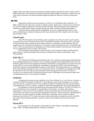 Alguns exigem uma infra-estrutura de cobertura provida pela empresa operadora do serviço. Outros, como o
CDPD, aproveitam a infra-estrutura do sistema de telefonia celular analógica, utilizando os canais de voz que
estão livres no momento. Os sitemas de telefonia digital normalmente oferecem os mesmos serviços dos
PCSs.
WLANs
Implementam redes locais sem necessitar o uso de fios. As velocidades estão na ordem de 1 a 2
Mbps, ainda abaixo das redes locais comuns. Os objetivos destes sistemas são os mesmos de uma rede local,
mas sem as limitações impostas por uma infra-estrutura de fiação. São particularmente interessantes para
terminais de conferência de estoque, terminais de ponto de venda e sistemas de informações médicas.
A primeira rede de comunicação de computadores foi wireless. Implementada no Havaí, a rede
Aloha era ideal para as condições da região pois não exigia nenhum meio físico lançado através do oceano
para interligar as ilhas.
Classificação
Redes WLANs podem ser classificadas quanto a topologia como redes em estrela e ponto-a-ponto.
No primeiro caso existe um ponto de acesso único, normalmente conectado a uma rede com fios, que recebe
as transmissões de todos os pontos de rede e repassa-as para os seus destinos, na rede cabeada ou não. No
segundo caso não é necessário este dispositivo, e as estações comunicam diretamente entre si, formando redes
ad-hoc. Neste caso para permitir sua integração com a infra-estrutura cabeada é necessário que um dos pontos
wireless implemente um gateway para a rede com fios.
WLANs podem existir baseadas em ondas de rádio ou raios luminosos. Ondas de rádio permitem
maior alcance e omnidirecionalidade. Raios luminosos permitem maior sigilo na transmissão e maior
direcionalidade.
IEEE 802.11
A real difusão de WLANs passa pela padronização. Até o momento existiam muitas implementações
de tecnologias proprietérias para WLANs, com o consequente prejuízo de interoperabilidade. Para evitar esta
problema o IEEE desenvolveu im padrão para WLANs chamado 802.11 para normatizar as técnicas de acesso
ao meio (MAC) e convencionar frequências e amplitudes na camada física (PHY), da mesma forma que o
padrão 802.3 garante a interoperabilidade de placas de rede Ethernet. Este padrão permite que se estabeleçam
tanto redes baseadas em pontos de acesso como redes ponto-a-ponto. As frequências de operação são as ISM.
Foi aprovado no início de 1998 e já existem produtos comerciais seguindo estas normas. Um deles é a
WaveLan II, um sistema de WLANs desenvolvido pela Lucent Technologies. Este sistema será usado como
exemplo para descrever os vários aspectos do padrão.
CSMA/CA
Este protocolo de acesso ao meio significa Carrier Sense Multiple Access with Colision Avoidance, e
é similar ao CSMA/CD utilizado em Ethernet. A maior diferença é que devido a atenuação no ar ser muito
maior que num fio, as estações de rede wireless podem não detectar a transmissão de outra estação distante e
consequentemente se houve a colisão e corrupção na informação transmitida para uma estação intermediária.
Este problema é resolvido utilizando pacotes de negociação RTS (Request To Send) e CTS (Clear To
Send). O transmissor envia requisição do meio durante um certo tempo e o receptor apenas libera a
transmissão se o meio estiver livre nas imediações. Outros transmissores que ouvirem os pacotes de RTS e
CTS omitem-se de utilizar o meio pelo tempo especificado nos pacotes. Assim minimiza-se a possibilidade de
colisão e não é necessário detectá-la. Quando um RTS não é respondido, devido a ruído ou colisão, o
transmissor não recebe um CTS, e após certo tempo solicita transmissão novamente por meio de outro RTS.
Este tempo aumenta exponencialmente a cada nova tentativa mal sucedida, da mesma maneira que na
Ethernet.
WaveLAN II
É um sistema de WLAN operando na faixa ISM de 2.4 GHz. Oferece velocidades de transmissão
desde 1 MHz a 10 MBps, dependendo das condições do ambiente.
 