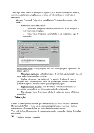 Temos aqui outras formas de definição de paginação, e na maioria dos trabalhos extensos,
como monografias e dissertações, pode se tornar um valioso aliado na construção do
documento.
     Via menu Formatar Þ Parágrafo na pasta Fluxo de Texto quando retornará a tela
     abaixo:
       ·     Controle de linhas órfãs/ viúvas:
               o      linhas órfãs Þ imprimir somente a primeira linha de um parágrafo na
               parte inferior de uma página
               o    linhas viúvas Þ imprimir a ultima linha de um parágrafo no topo de
               uma página
       ·




       Manter linhas juntas: Evita que apenas uma linha de um parágrafo seja mantida em
       página separada
       ·    Manter com o próximo: Utilizado em casos de subtítulos, por exemplo, faz com
       que o parágrafo acompanhe o próximo.
       ·     Quebrar página antes (do parágrafo): Faz a quebra de página, levando o
       parágrafo para a página seguinte. Muito útil, por exemplo, em casos de títulos,
       evitando a digitação de vários “Enter” para completar a página.
       ·    Suprimir numero de linhas: Num documento com linhas numeradas, não
       apresentar a numeração de um determinado parágrafos selecionado
       ·    Não hífenizar: Numa determinada seleção de parágrafos, ignorar o hífenizar
       automático
    Tabulação

Lembra-se da máquina de escrever, que tinha um travessão? Pois o conceito é o mesmo.
Havia uma tecla “Tab +/-“, que servia para marcar/desmarcar posições onde o carro da
máquina parava depois de deslizar um pouco da direita para a esquerda.
Você pode definir diferentes tipos de paradas de tabulação: à esquerda, à direita, decimal ou
centralizada.

      Tabulação alinhada à esquerda
 