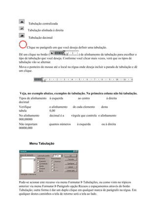 Tabulação centralizada

      Tabulação alinhada à direita

       Tabulação decimal


      Clique no parágrafo em que você deseja definir uma tabulação.

Dê um clique no botão (                      ) de alinhamento de tabulação para escolher o
tipo de tabulação que você deseja. Conforme você clicar mais vezes, verá que os tipos de
tabulação vão se alternar.
Mova o ponteiro do mouse até o local na régua onde deseja incluir a parada de tabulação e dê
um clique.




Veja, no exemplo abaixo, exemplos de tabulação. Na primeira coluna não há tabulação.
Tipos de alinhamento   à esquerda             ao centro             à direita
decimal
Verifique              o alinhamento      de cada elemento     desta
tabela                 0,00
No alinhamento         decimal é a       vírgula que controla o alinhamento
000,00000
Não importam           quantos números       à esquerda         ou à direita
00000,000



        Menu Tabulação




Pode-se acionar este recurso via menu Formatar Þ Tabulações, ou como visto no tópicos
anterior via menu Formatar Þ Parágrafo opção Recuos e espaçamentos através do botão
Tabulação; outra forma é dar um duplo clique em qualquer marca de parágrafo na régua. Em
qualquer destes caminhos a tela de retorno será a tela ao lado.
 