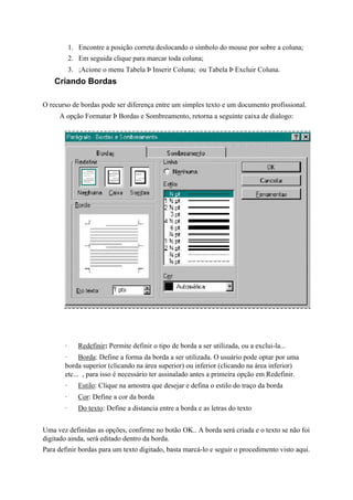 1. Encontre a posição correta deslocando o símbolo do mouse por sobre a coluna;
           2. Em seguida clique para marcar toda coluna;
           3. ;Acione o menu Tabela Þ Inserir Coluna; ou Tabela Þ Excluir Coluna.
    Criando Bordas

O recurso de bordas pode ser diferença entre um simples texto e um documento profissional.
     A opção Formatar Þ Bordas e Sombreamento, retorna a seguinte caixa de dialogo:




       ·      Redefinir: Permite definir o tipo de borda a ser utilizada, ou a exclui-la...
       ·     Borda: Define a forma da borda a ser utilizada. O usuário pode optar por uma
       borda superior (clicando na área superior) ou inferior (clicando na área inferior)
       etc... , para isso é necessário ter assinalado antes a primeira opção em Redefinir.
       ·      Estilo: Clique na amostra que desejar e defina o estilo do traço da borda
       ·      Cor: Define a cor da borda
       ·      Do texto: Define a distancia entre a borda e as letras do texto


Uma vez definidas as opções, confirme no botão OK.. A borda será criada e o texto se não foi
digitado ainda, será editado dentro da borda.
Para definir bordas para um texto digitado, basta marcá-lo e seguir o procedimento visto aqui.
 