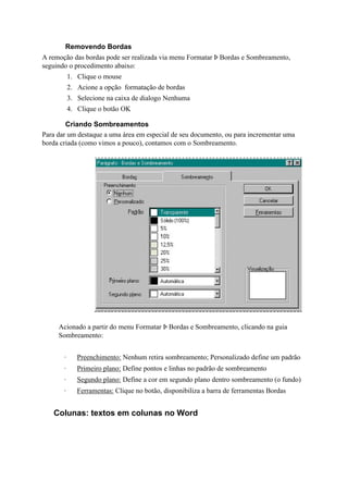 Removendo Bordas
A remoção das bordas pode ser realizada via menu Formatar Þ Bordas e Sombreamento,
seguindo o procedimento abaixo:
           1. Clique o mouse
           2. Acione a opção formatação de bordas
           3. Selecione na caixa de dialogo Nenhuma
           4. Clique o botão OK

        Criando Sombreamentos
Para dar um destaque a uma área em especial de seu documento, ou para incrementar uma
borda criada (como vimos a pouco), contamos com o Sombreamento.




     Acionado a partir do menu Formatar Þ Bordas e Sombreamento, clicando na guia
     Sombreamento:


       ·      Preenchimento: Nenhum retira sombreamento; Personalizado define um padrão
       ·      Primeiro plano: Define pontos e linhas no padrão de sombreamento
       ·      Segundo plano: Define a cor em segundo plano dentro sombreamento (o fundo)
       ·      Ferramentas: Clique no botão, disponibiliza a barra de ferramentas Bordas


   Colunas: textos em colunas no Word
 