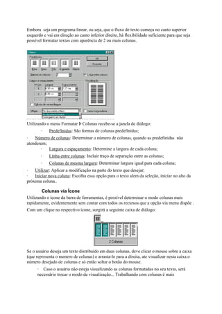 Embora seja um programa linear, ou seja, que o fluxo de texto começa no canto superior
esquerdo e vai em direção ao canto inferior direito, há flexibilidade suficiente para que seja
possível formatar textos com aparência de 2 ou mais colunas.




Utilizando o menu Formatar Þ Colunas recebe-se a janela de diálogo:
        ·   Predefinidas: São formas de colunas predefinidas;
·   Número de colunas: Determinar o número de colunas, quando as predefinidas não
atenderem;
       ·   Largura e espaçamento: Determine a largura de cada coluna;
        ·   Linha entre colunas: Incluir traço de separação entre as colunas;
        ·   Colunas de mesma largura: Determinar largura igual para cada coluna;
·   Utilizar: Aplicar a modificação na parte do texto que desejar;
·   Iniciar nova coluna: Escolha essa opção para o texto alem da seleção, iniciar no alto da
próxima coluna..

        Colunas via Ícone
Utilizando o ícone da barra de ferramentas, é possível determinar o modo colunas mais
rapidamente, evidentemente sem contar com todos os recursos que a opção via menu dispõe .
Com um clique no respectivo ícone, surgirá a seguinte caixa de diálogo:




Se o usuário deseja um texto distribuído em duas colunas, deve clicar o mouse sobre a caixa
(que representa o numero de colunas) e arrasta-lo para a direita, ate visualizar nesta caixa o
número desejado de colunas e só então soltar o botão do mouse.
      · Caso o usuário não esteja visualizando as colunas formatadas no seu texto, será
      necessário trocar o modo de visualização... Trabalhando com colunas é mais
 