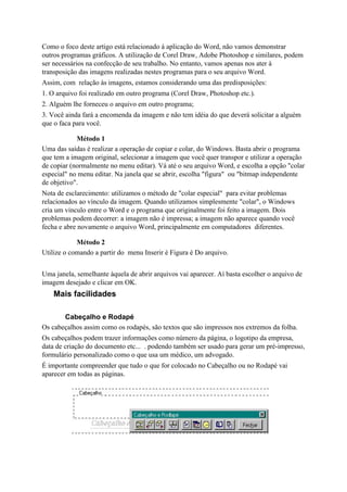 Como o foco deste artigo está relacionado à aplicação do Word, não vamos demonstrar
outros programas gráficos. A utilização de Corel Draw, Adobe Photoshop e similares, podem
ser necessários na confecção de seu trabalho. No entanto, vamos apenas nos ater à
transposição das imagens realizadas nestes programas para o seu arquivo Word.
Assim, com relação às imagens, estamos considerando uma das predisposições:
1. O arquivo foi realizado em outro programa (Corel Draw, Photoshop etc.).
2. Alguém lhe forneceu o arquivo em outro programa;
3. Você ainda fará a encomenda da imagem e não tem idéia do que deverá solicitar a alguèm
que o faca para você.

            Método 1
Uma das saídas é realizar a operação de copiar e colar, do Windows. Basta abrir o programa
que tem a imagem original, selecionar a imagem que você quer transpor e utilizar a operação
de copiar (normalmente no menu editar). Vá até o seu arquivo Word, e escolha a opção "colar
especial" no menu editar. Na janela que se abrir, escolha "figura" ou "bitmap independente
de objetivo".
Nota de esclarecimento: utilizamos o método de "colar especial" para evitar problemas
relacionados ao vínculo da imagem. Quando utilizamos simplesmente "colar", o Windows
cria um vinculo entre o Word e o programa que originalmente foi feito a imagem. Dois
problemas podem decorrer: a imagem não é impressa; a imagem não aparece quando você
fecha e abre novamente o arquivo Word, principalmente em computadores diferentes.

            Método 2
Utilize o comando a partir do menu Inserir è Figura è Do arquivo.


Uma janela, semelhante àquela de abrir arquivos vai aparecer. Aí basta escolher o arquivo de
imagem desejado e clicar em OK.
    Mais facilidades

       Cabeçalho e Rodapé
Os cabeçalhos assim como os rodapés, são textos que são impressos nos extremos da folha.
Os cabeçalhos podem trazer informações como número da página, o logotipo da empresa,
data de criação do documento etc... . podendo também ser usado para gerar um pré-impresso,
formulário personalizado como o que usa um médico, um advogado.
É importante compreender que tudo o que for colocado no Cabeçalho ou no Rodapé vai
aparecer em todas as páginas.
 