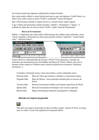 Eu costumo gostar que algumas configurações estejam ativadas:
Que esteja sendo exibido o visual (layout) próximo ao que será impresso. Exibir? Bom, se a
idéia é essa, então vamos ao menu "Exibir", escolhendo "Layout da Página".
Que o Word esteja exibindo as réguas (de novo, o mesmo menu, opção réguas).
E que 3 barras de ferramentas estejam ativadas: "padrão", "formatação" e "figura". A
exibição de todas elas vai estar no menu "Exibir", opção "barra de ferramentas".

             Barra de Ferramentas
Padrão - é importante que esteja sendo exibido porque traz atalhos muito utilizados, como
"salvar" (guardar o documento em disco para posterior leitura), "imprimir", "cortar/copiar/
colar", "desfazer/refazer".




Vamos observar a demonstração da tela que o Word 7.0 nos apresenta, e atenção aos
elementos que encontramos nas extremidades das Barras de Titulo e Menus, pois são os
mesmos ícones usados no Windows para controle da janela ativa (restaurar, minimizar,
maximizar...).


     Considere a ilustração acima, como cinco linhas a serem conhecidas assim:
     Primeira linha      Barra de Título que informa o utilitário e o documento aberto.
     Segunda linha       Barra de Menus; nosso principal caminho para os recursos do
                         Word.
     Terceira linha      Barra de Ferramentas Padrão com funções específicas do Word.
     Quarta linha        Barra de Ferramentas Formatação com recursos especiais.
     Quinta linha        Régua utilizada para definição de parágrafos e tabulação


        Abrindo um arquivo já gravado



     Para abrir um arquivo já gravado em disco escolha a opção Arquivo Þ Abrir, ou clique
     uma vez sobre o ícone com aparência de uma pasta aberta.
 