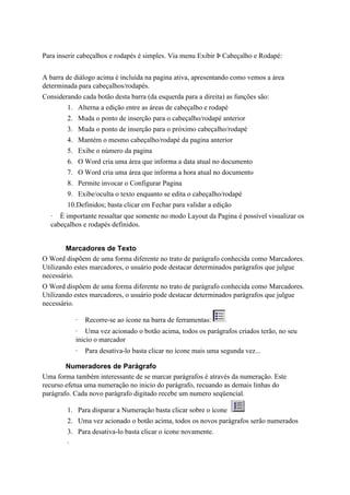Para inserir cabeçalhos e rodapés é simples. Via menu Exibir Þ Cabeçalho e Rodapé:


A barra de diálogo acima é incluída na pagina ativa, apresentando como vemos a área
determinada para cabeçalhos/rodapés.
Considerando cada botão desta barra (da esquerda para a direita) as funções são:
        1. Alterna a edição entre as áreas de cabeçalho e rodapé
        2. Muda o ponto de inserção para o cabeçalho/rodapé anterior
        3. Muda o ponto de inserção para o próximo cabeçalho/rodapé
        4. Mantém o mesmo cabeçalho/rodapé da pagina anterior
        5. Exibe o número da pagina
        6. O Word cria uma área que informa a data atual no documento
        7. O Word cria uma área que informa a hora atual no documento
        8. Permite invocar o Configurar Pagina
        9. Exibe/oculta o texto enquanto se edita o cabeçalho/rodapé
        10.Definidos; basta clicar em Fechar para validar a edição
  · É importante ressaltar que somente no modo Layout da Pagina é possível visualizar os
  cabeçalhos e rodapés definidos.


        Marcadores de Texto
O Word dispõem de uma forma diferente no trato de parágrafo conhecida como Marcadores.
Utilizando estes marcadores, o usuário pode destacar determinados parágrafos que julgue
necessário.
O Word dispõem de uma forma diferente no trato de parágrafo conhecida como Marcadores.
Utilizando estes marcadores, o usuário pode destacar determinados parágrafos que julgue
necessário.

            ·   Recorre-se ao ícone na barra de ferramentas:
            · Uma vez acionado o botão acima, todos os parágrafos criados terão, no seu
            inicio o marcador
            ·   Para desativa-lo basta clicar no ícone mais uma segunda vez...

        Numeradores de Parágrafo
Uma forma também interessante de se marcar parágrafos é através da numeração. Este
recurso efetua uma numeração no inicio do parágrafo, recuando as demais linhas do
parágrafo. Cada novo parágrafo digitado recebe um numero seqüencial.

        1. Para disparar a Numeração basta clicar sobre o ícone
        2. Uma vez acionado o botão acima, todos os novos parágrafos serão numerados
        3. Para desativa-lo basta clicar o ícone novamente.
        ·
 