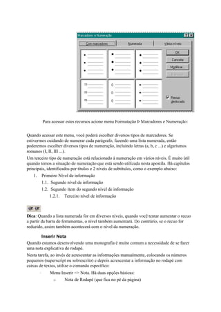 Para acessar estes recursos acione menu Formatação Þ Marcadores e Numeração:


Quando acessar este menu, você poderá escolher diversos tipos de marcadores. Se
estivermos cuidando de numerar cada parágrafo, fazendo uma lista numerada, então
poderemos escolher diversos tipos de numeração, incluindo letras (a, b, c ...) e algarismos
romanos (I, II, III ...).
Um terceiro tipo de numeração está relacionado à numeração em vários níveis. É muito útil
quando temos a situação de numeração que está sendo utilizada nesta apostila. Há capítulos
principais, identificados por títulos e 2 níveis de subtítulos, como o exemplo abaixo:
   1.       Primeiro Nível de informação
            1.1. Segundo nível de informação
            1.2. Segundo ítem do segundo nível de informação
                1.2.1.   Terceiro nível de informação



Dica: Quando a lista numerada for em diversos níveis, quando você tentar aumentar o recuo
a partir da barra de ferramentas, o nível também aumentará. Do contrário, se o recuo for
reduzido, assim também acontecerá com o nível da numeração.

       Inserir Nota
Quando estamos desenvolvendo uma monografia é muito comum a necessidade de se fazer
uma nota explicativa de rodapé.
Nesta tarefa, ao invés de acrescentar as informações manualmente, colocando os números
pequenos (superscript ou sobrescrito) e depois acrescentar a informação no rodapé com
caixas de textos, utilize o comando específico:
        ·       Menu Inserir => Nota. Há duas opções básicas:
                  o      Nota de Rodapé (que fica no pé da página)
 